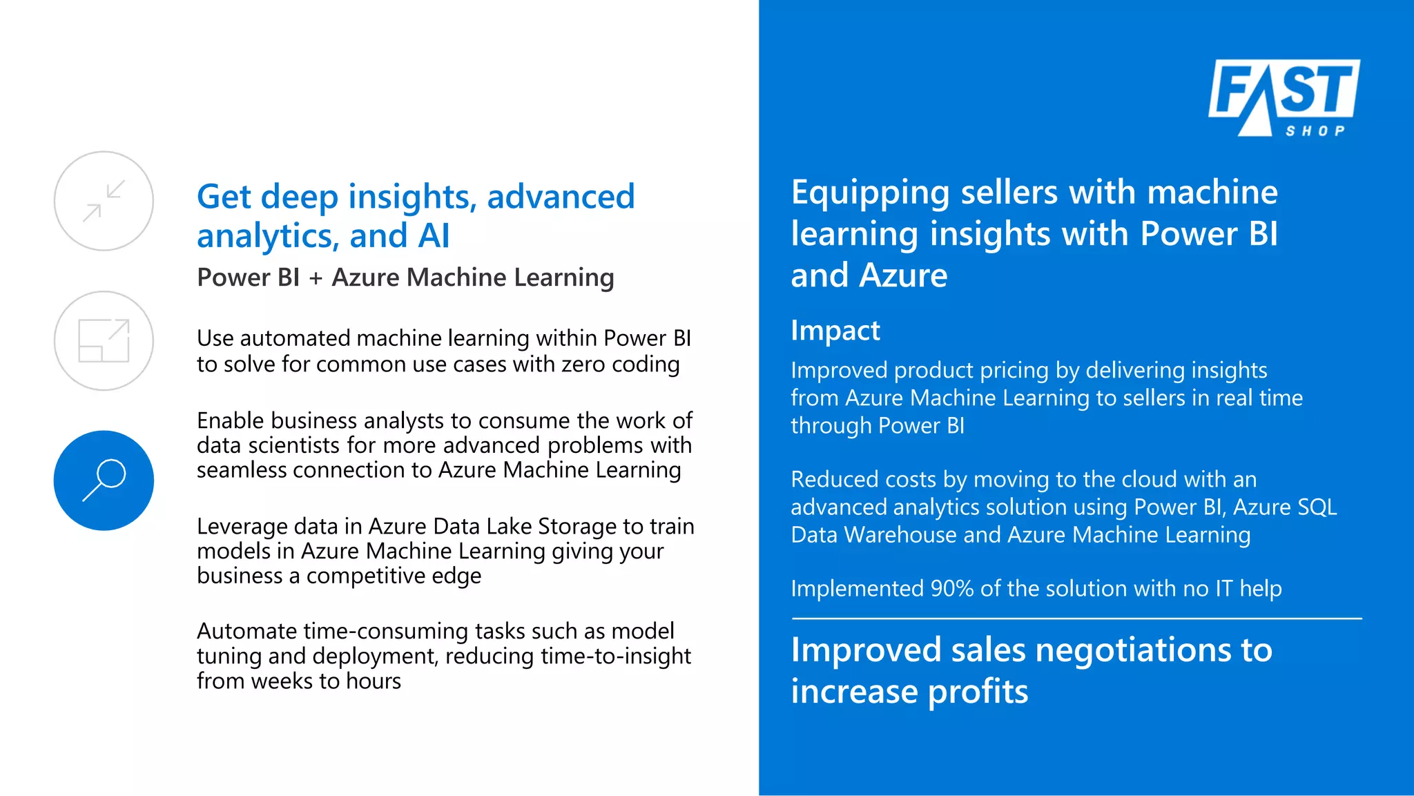 Get deep insights, advanced
analytics, and AI
Power BI + Azure Machine Learning
Use automated machine learning within Power BI
to solve for common use cases with zero coding
Enable business analysts to consume the work of
data scientists for more advanced problems with
seamless connection to Azure Machine Learning
Leverage data in Azure Data Lake Storage to train
models in Azure Machine Learning giving your
business a competitive edge
Automate time-consuming tasks such as model
tuning and deployment, reducing time-to-insight
from weeks to hours
Equipping sellers with machine
learning insights with Power BI
and Azure
Impact
Improved product pricing by delivering insights
from Azure Machine Learning to sellers in real time
through Power BI
Reduced costs by moving to the cloud with an
advanced analytics solution using Power BI, Azure SQL
Data Warehouse and Azure Machine Learning
Implemented 90% of the solution with no IT help
Improved sales negotiations to
increase profits
 