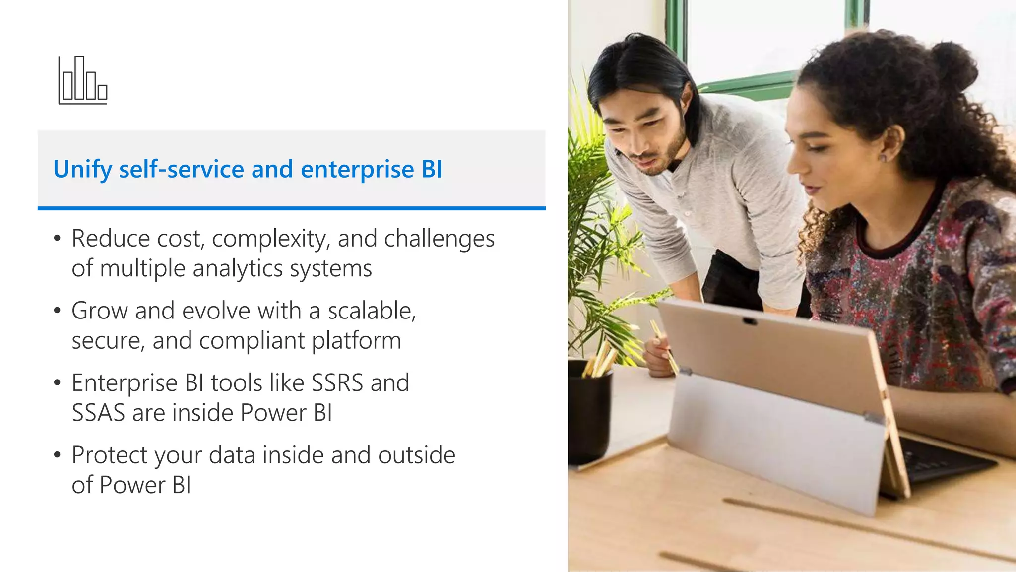 Unify self-service and enterprise BI
• Reduce cost, complexity, and challenges
of multiple analytics systems
• Grow and evolve with a scalable,
secure, and compliant platform
• Enterprise BI tools like SSRS and
SSAS are inside Power BI
• Protect your data inside and outside
of Power BI
 