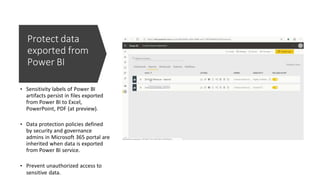 Protect data
exported from
Power BI
• Sensitivity labels of Power BI
artifacts persist in files exported
from Power BI to Excel,
PowerPoint, PDF (at preview).
• Data protection policies defined
by security and governance
admins in Microsoft 365 portal are
inherited when data is exported
from Power BI service.
• Prevent unauthorized access to
sensitive data.
 