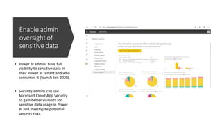 Enable admin
oversight of
sensitive data
• Power BI admins have full
visibility to sensitive data in
their Power BI tenant and who
consumes it (launch Jan 2020).
• Security admins can use
Microsoft Cloud App Security
to gain better visibility for
sensitive data usage in Power
BI and investigate potential
security risks.
 