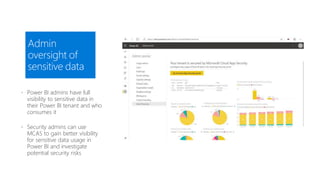 Admin
oversight of
sensitive data
 Power BI admins have full
visibility to sensitive data in
their Power BI tenant and who
consumes it
 Security admins can use
MCAS to gain better visibility
for sensitive data usage in
Power BI and investigate
potential security risks
 