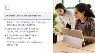 Unify self-service and enterprise BI
• Reduce cost, complexity, and challenges
of multiple analytics systems
• Grow and evolve with a scalable,
secure, and compliant platform
• Enterprise BI tools like SSRS and
SSAS are inside Power BI
• Protect your data inside and outside
of Power BI
 