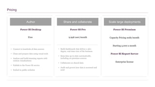Pricing
Author Share and collaborate Scale large deployments
Power BI Desktop Power BI Pro Power BI Premium
Free 9.99$ user/month Capacity Pricing node/month
• Connect to hundreds of data sources
• Clean and prepare data using visual tools
• Analyze and build stunning reports with
custom visualizations
• Publish to the Power BI service
• Embed in public websites
• Build dashboards that deliver a 360-
degree, real-time view of the business
• Keep data up-to-date automatically,
including on-premises sources
• Collaborate on shared data
• Audit and govern how data is accessed and
used
Starting 5,000 a month
Power BI Report Server
Enterprise license
 