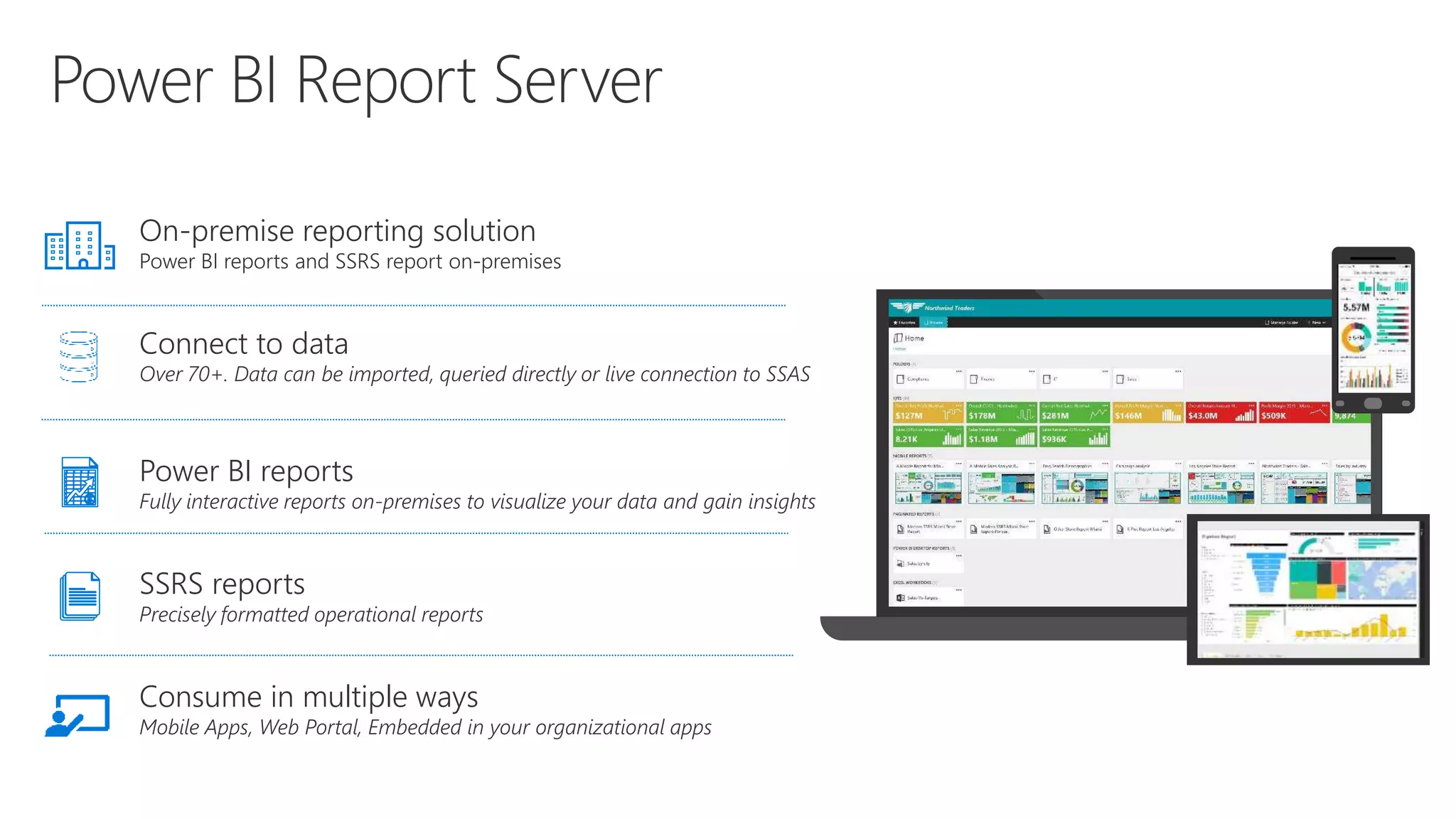 On-premise reporting solution
Power BI reports and SSRS report on-premises
Connect to data
Over 70+. Data can be imported, queried directly or live connection to SSAS
Power BI reports
Fully interactive reports on-premises to visualize your data and gain insights
SSRS reports
Precisely formatted operational reports
Consume in multiple ways
Mobile Apps, Web Portal, Embedded in your organizational apps
 