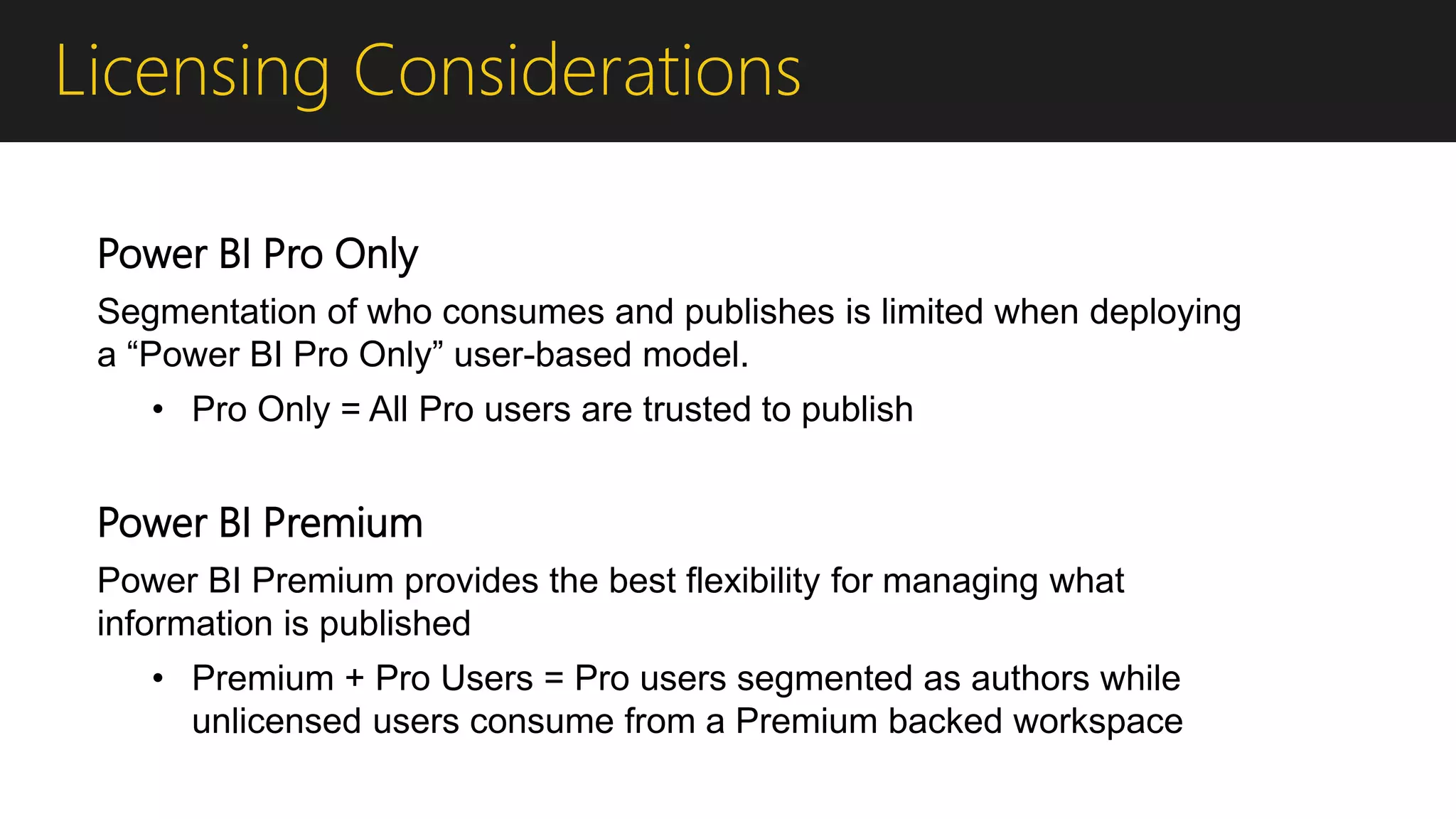 Licensing Considerations
Power BI Pro Only
Segmentation of who consumes and publishes is limited when deploying
a “Power BI Pro Only” user-based model.
• Pro Only = All Pro users are trusted to publish
Power BI Premium
Power BI Premium provides the best flexibility for managing what
information is published
• Premium + Pro Users = Pro users segmented as authors while
unlicensed users consume from a Premium backed workspace
 
