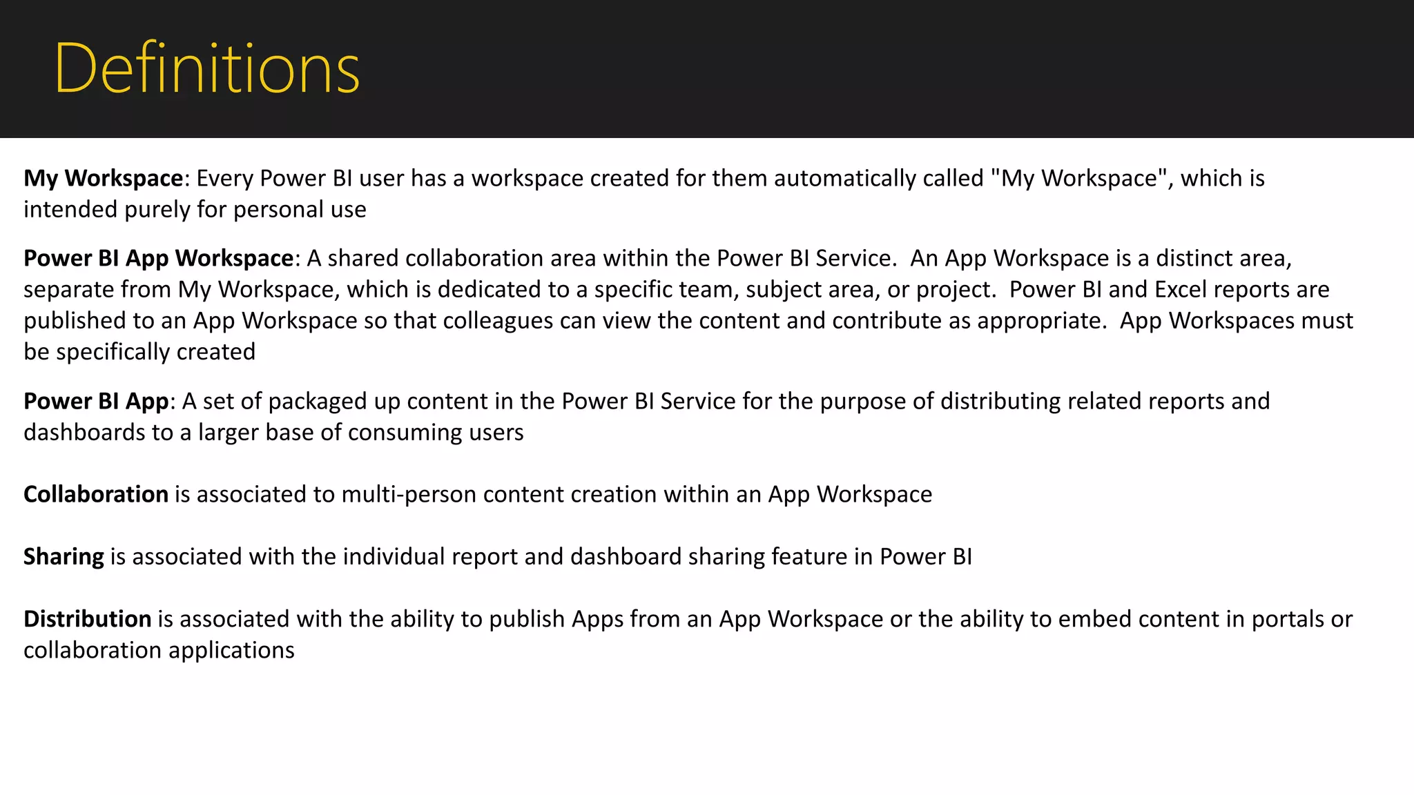 Definitions
Power BI App Workspace: A shared collaboration area within the Power BI Service. An App Workspace is a distinct area,
separate from My Workspace, which is dedicated to a specific team, subject area, or project. Power BI and Excel reports are
published to an App Workspace so that colleagues can view the content and contribute as appropriate. App Workspaces must
be specifically created
Power BI App: A set of packaged up content in the Power BI Service for the purpose of distributing related reports and
dashboards to a larger base of consuming users
Collaboration is associated to multi-person content creation within an App Workspace
Sharing is associated with the individual report and dashboard sharing feature in Power BI
Distribution is associated with the ability to publish Apps from an App Workspace or the ability to embed content in portals or
collaboration applications
My Workspace: Every Power BI user has a workspace created for them automatically called "My Workspace", which is
intended purely for personal use
 