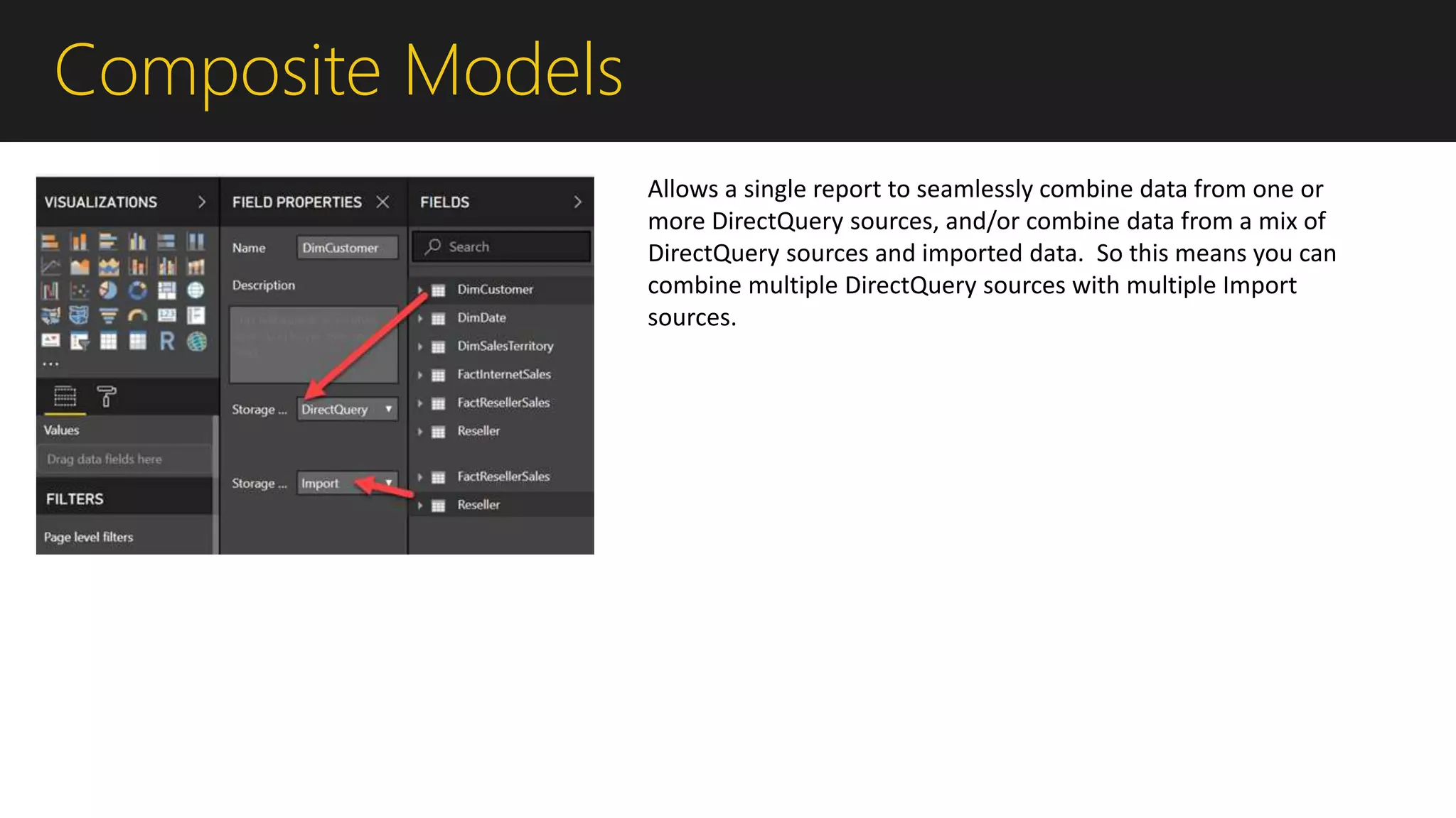 Composite Models
Allows a single report to seamlessly combine data from one or
more DirectQuery sources, and/or combine data from a mix of
DirectQuery sources and imported data. So this means you can
combine multiple DirectQuery sources with multiple Import
sources.
 