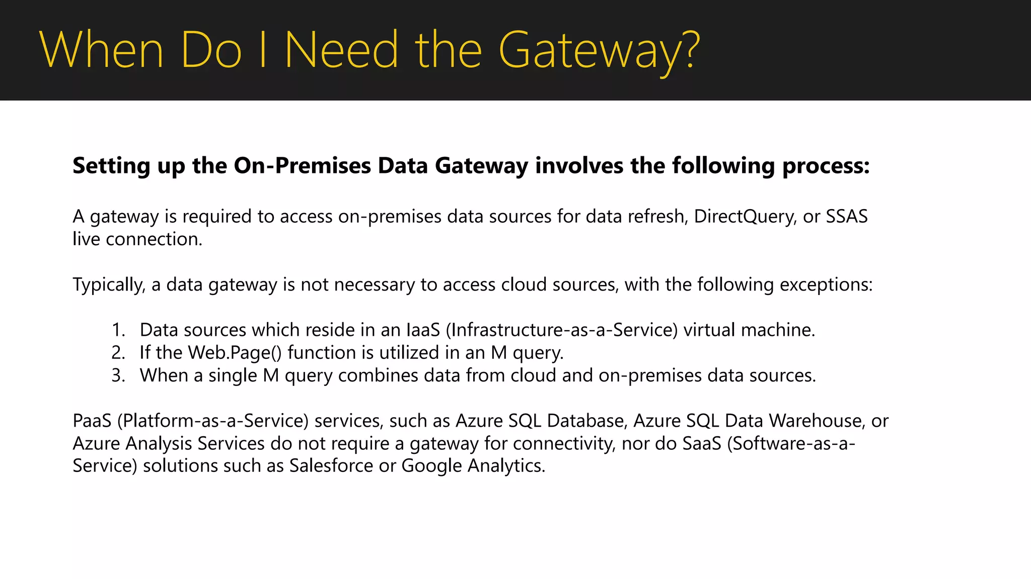 When Do I Need the Gateway?
A gateway is required to access on-premises data sources for data refresh, DirectQuery, or SSAS
live connection.
Typically, a data gateway is not necessary to access cloud sources, with the following exceptions:
1. Data sources which reside in an IaaS (Infrastructure-as-a-Service) virtual machine.
2. If the Web.Page() function is utilized in an M query.
3. When a single M query combines data from cloud and on-premises data sources.
PaaS (Platform-as-a-Service) services, such as Azure SQL Database, Azure SQL Data Warehouse, or
Azure Analysis Services do not require a gateway for connectivity, nor do SaaS (Software-as-a-
Service) solutions such as Salesforce or Google Analytics.
Setting up the On-Premises Data Gateway involves the following process:
 