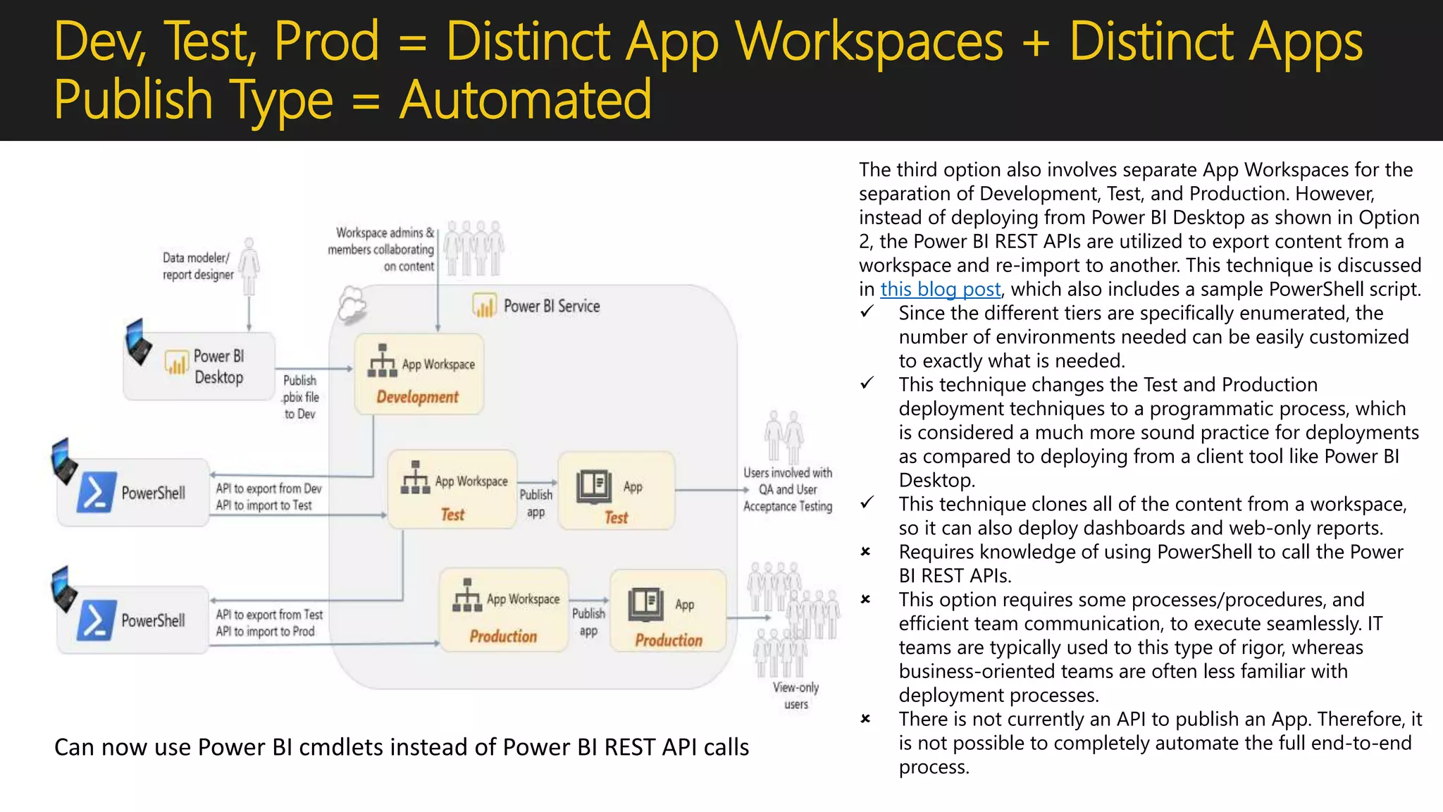 Dev, Test, Prod = Distinct App Workspaces + Distinct Apps
Publish Type = Automated
The third option also involves separate App Workspaces for the
separation of Development, Test, and Production. However,
instead of deploying from Power BI Desktop as shown in Option
2, the Power BI REST APIs are utilized to export content from a
workspace and re-import to another. This technique is discussed
in this blog post, which also includes a sample PowerShell script.
 Since the different tiers are specifically enumerated, the
number of environments needed can be easily customized
to exactly what is needed.
 This technique changes the Test and Production
deployment techniques to a programmatic process, which
is considered a much more sound practice for deployments
as compared to deploying from a client tool like Power BI
Desktop.
 This technique clones all of the content from a workspace,
so it can also deploy dashboards and web-only reports.
 Requires knowledge of using PowerShell to call the Power
BI REST APIs.
 This option requires some processes/procedures, and
efficient team communication, to execute seamlessly. IT
teams are typically used to this type of rigor, whereas
business-oriented teams are often less familiar with
deployment processes.
 There is not currently an API to publish an App. Therefore, it
is not possible to completely automate the full end-to-end
process.
Can now use Power BI cmdlets instead of Power BI REST API calls
 