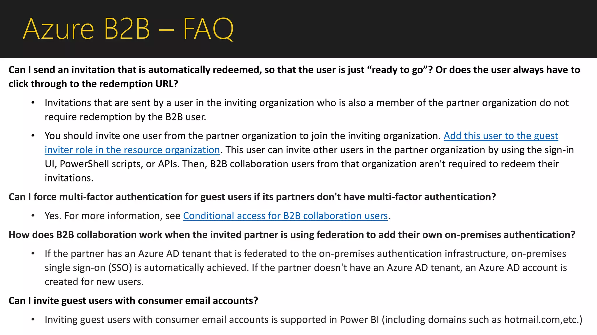Azure B2B – FAQ
Can I send an invitation that is automatically redeemed, so that the user is just “ready to go”? Or does the user always have to
click through to the redemption URL?
• Invitations that are sent by a user in the inviting organization who is also a member of the partner organization do not
require redemption by the B2B user.
• You should invite one user from the partner organization to join the inviting organization. Add this user to the guest
inviter role in the resource organization. This user can invite other users in the partner organization by using the sign-in
UI, PowerShell scripts, or APIs. Then, B2B collaboration users from that organization aren't required to redeem their
invitations.
Can I force multi-factor authentication for guest users if its partners don't have multi-factor authentication?
• Yes. For more information, see Conditional access for B2B collaboration users.
How does B2B collaboration work when the invited partner is using federation to add their own on-premises authentication?
• If the partner has an Azure AD tenant that is federated to the on-premises authentication infrastructure, on-premises
single sign-on (SSO) is automatically achieved. If the partner doesn't have an Azure AD tenant, an Azure AD account is
created for new users.
Can I invite guest users with consumer email accounts?
• Inviting guest users with consumer email accounts is supported in Power BI (including domains such as hotmail.com,etc.)
 
