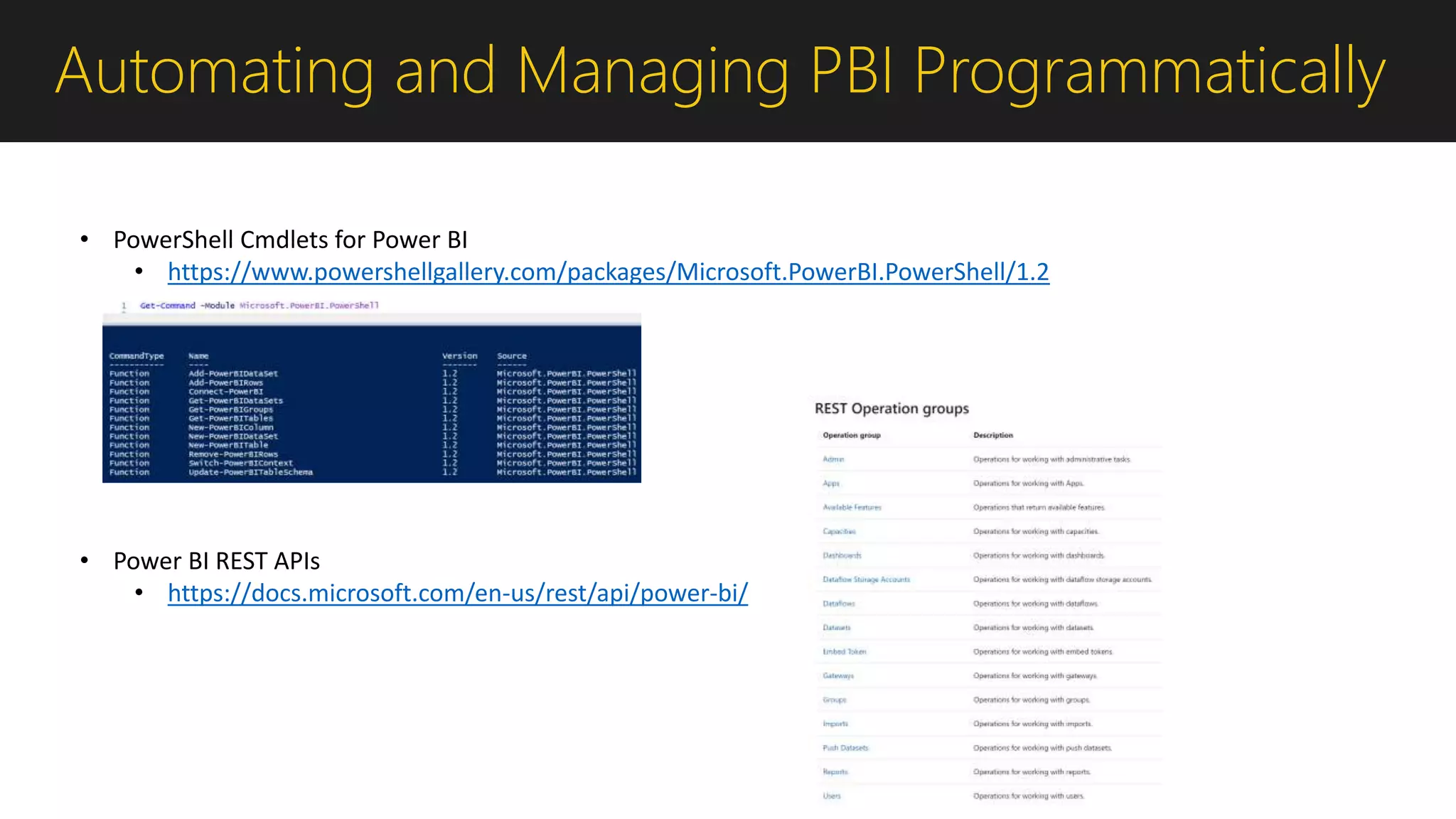 Automating and Managing PBI Programmatically
• PowerShell Cmdlets for Power BI
• https://www.powershellgallery.com/packages/Microsoft.PowerBI.PowerShell/1.2
• Power BI REST APIs
• https://docs.microsoft.com/en-us/rest/api/power-bi/
 