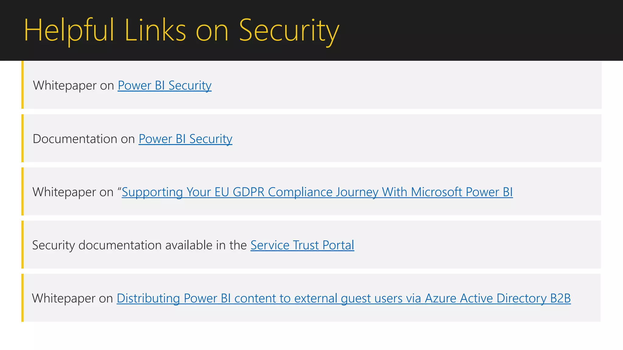 Helpful Links on Security
Whitepaper on Power BI Security
Documentation on Power BI Security
Whitepaper on “Supporting Your EU GDPR Compliance Journey With Microsoft Power BI
Security documentation available in the Service Trust Portal
Whitepaper on Distributing Power BI content to external guest users via Azure Active Directory B2B
 