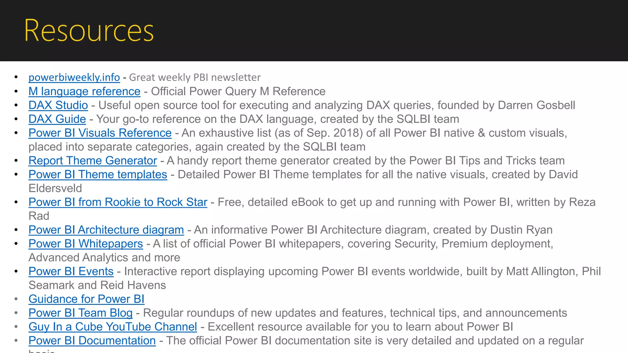 Resources
• powerbiweekly.info - Great weekly PBI newsletter
• M language reference - Official Power Query M Reference
• DAX Studio - Useful open source tool for executing and analyzing DAX queries, founded by Darren Gosbell
• DAX Guide - Your go-to reference on the DAX language, created by the SQLBI team
• Power BI Visuals Reference - An exhaustive list (as of Sep. 2018) of all Power BI native & custom visuals,
placed into separate categories, again created by the SQLBI team
• Report Theme Generator - A handy report theme generator created by the Power BI Tips and Tricks team
• Power BI Theme templates - Detailed Power BI Theme templates for all the native visuals, created by David
Eldersveld
• Power BI from Rookie to Rock Star - Free, detailed eBook to get up and running with Power BI, written by Reza
Rad
• Power BI Architecture diagram - An informative Power BI Architecture diagram, created by Dustin Ryan
• Power BI Whitepapers - A list of official Power BI whitepapers, covering Security, Premium deployment,
Advanced Analytics and more
• Power BI Events - Interactive report displaying upcoming Power BI events worldwide, built by Matt Allington, Phil
Seamark and Reid Havens
• Guidance for Power BI
• Power BI Team Blog - Regular roundups of new updates and features, technical tips, and announcements
• Guy In a Cube YouTube Channel - Excellent resource available for you to learn about Power BI
• Power BI Documentation - The official Power BI documentation site is very detailed and updated on a regular
 