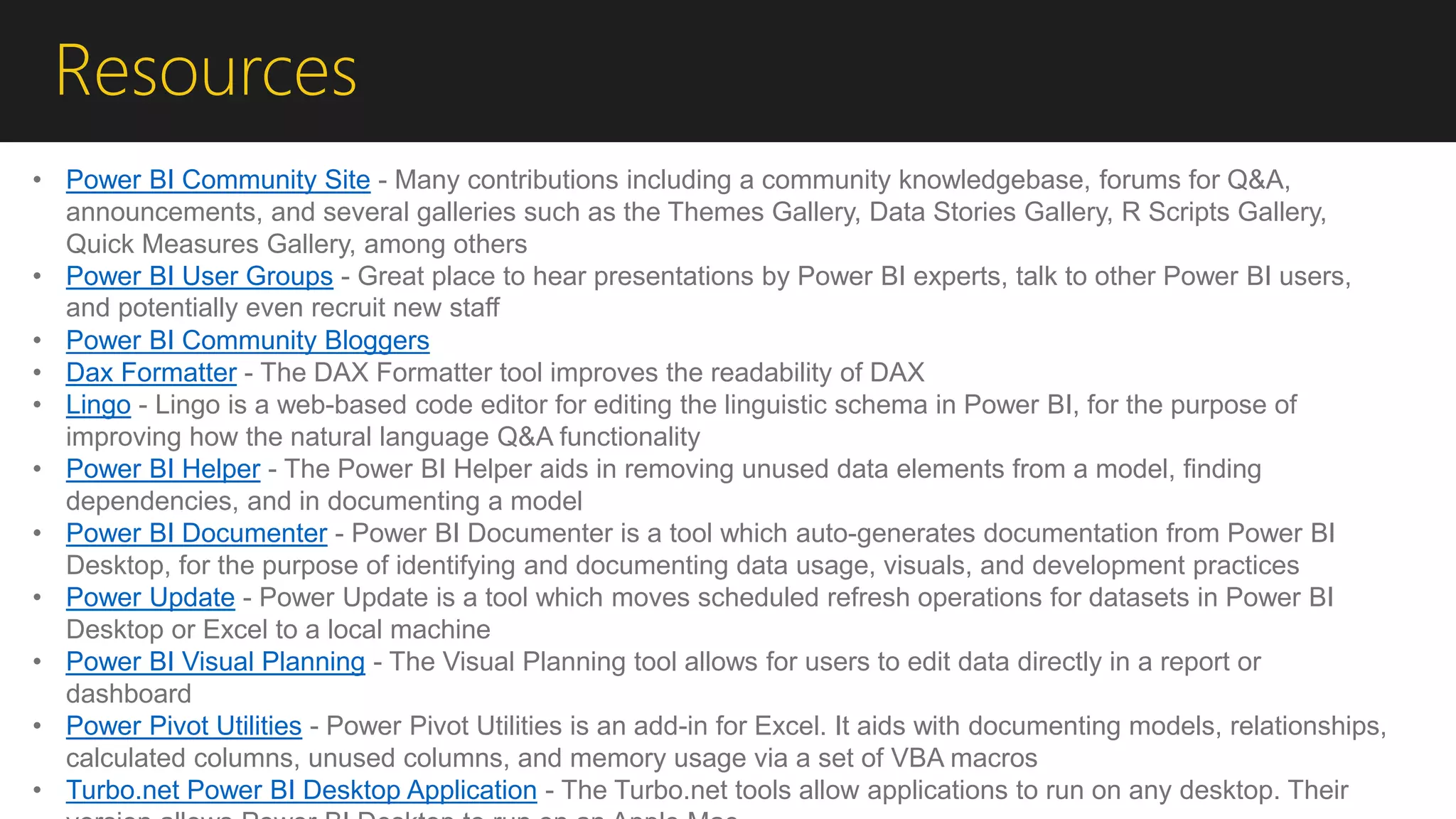 Resources
• Power BI Community Site - Many contributions including a community knowledgebase, forums for Q&A,
announcements, and several galleries such as the Themes Gallery, Data Stories Gallery, R Scripts Gallery,
Quick Measures Gallery, among others
• Power BI User Groups - Great place to hear presentations by Power BI experts, talk to other Power BI users,
and potentially even recruit new staff
• Power BI Community Bloggers
• Dax Formatter - The DAX Formatter tool improves the readability of DAX
• Lingo - Lingo is a web-based code editor for editing the linguistic schema in Power BI, for the purpose of
improving how the natural language Q&A functionality
• Power BI Helper - The Power BI Helper aids in removing unused data elements from a model, finding
dependencies, and in documenting a model
• Power BI Documenter - Power BI Documenter is a tool which auto-generates documentation from Power BI
Desktop, for the purpose of identifying and documenting data usage, visuals, and development practices
• Power Update - Power Update is a tool which moves scheduled refresh operations for datasets in Power BI
Desktop or Excel to a local machine
• Power BI Visual Planning - The Visual Planning tool allows for users to edit data directly in a report or
dashboard
• Power Pivot Utilities - Power Pivot Utilities is an add-in for Excel. It aids with documenting models, relationships,
calculated columns, unused columns, and memory usage via a set of VBA macros
• Turbo.net Power BI Desktop Application - The Turbo.net tools allow applications to run on any desktop. Their
 