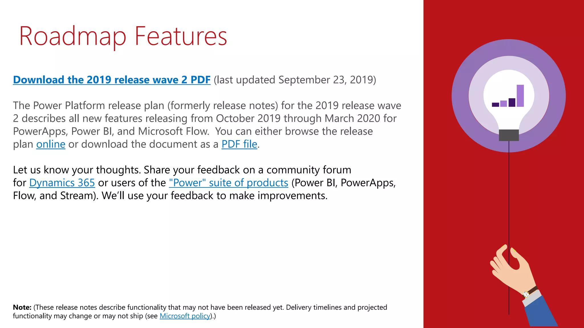 Roadmap Features
Download the 2019 release wave 2 PDF (last updated September 23, 2019)
The Power Platform release plan (formerly release notes) for the 2019 release wave
2 describes all new features releasing from October 2019 through March 2020 for
PowerApps, Power BI, and Microsoft Flow. You can either browse the release
plan online or download the document as a PDF file.
Let us know your thoughts. Share your feedback on a community forum
for Dynamics 365 or users of the "Power" suite of products (Power BI, PowerApps,
Flow, and Stream). We’ll use your feedback to make improvements.
Note: (These release notes describe functionality that may not have been released yet. Delivery timelines and projected
functionality may change or may not ship (see Microsoft policy).)
 