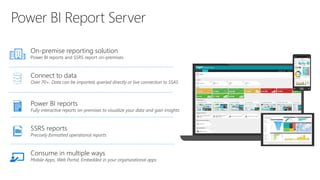 On-premise reporting solution
Power BI reports and SSRS report on-premises
Connect to data
Over 70+. Data can be imported, queried directly or live connection to SSAS
Power BI reports
Fully interactive reports on-premises to visualize your data and gain insights
SSRS reports
Precisely formatted operational reports
Consume in multiple ways
Mobile Apps, Web Portal, Embedded in your organizational apps
 