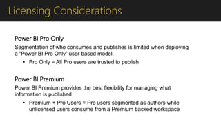Licensing Considerations
Power BI Pro Only
Segmentation of who consumes and publishes is limited when deploying
a “Power BI Pro Only” user-based model.
• Pro Only = All Pro users are trusted to publish
Power BI Premium
Power BI Premium provides the best flexibility for managing what
information is published
• Premium + Pro Users = Pro users segmented as authors while
unlicensed users consume from a Premium backed workspace
 