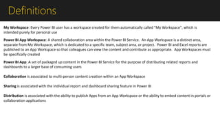 Definitions
Power BI App Workspace: A shared collaboration area within the Power BI Service. An App Workspace is a distinct area,
separate from My Workspace, which is dedicated to a specific team, subject area, or project. Power BI and Excel reports are
published to an App Workspace so that colleagues can view the content and contribute as appropriate. App Workspaces must
be specifically created
Power BI App: A set of packaged up content in the Power BI Service for the purpose of distributing related reports and
dashboards to a larger base of consuming users
Collaboration is associated to multi-person content creation within an App Workspace
Sharing is associated with the individual report and dashboard sharing feature in Power BI
Distribution is associated with the ability to publish Apps from an App Workspace or the ability to embed content in portals or
collaboration applications
My Workspace: Every Power BI user has a workspace created for them automatically called "My Workspace", which is
intended purely for personal use
 