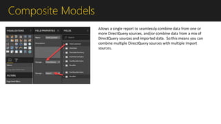 Composite Models
Allows a single report to seamlessly combine data from one or
more DirectQuery sources, and/or combine data from a mix of
DirectQuery sources and imported data. So this means you can
combine multiple DirectQuery sources with multiple Import
sources.
 