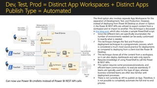 Dev, Test, Prod = Distinct App Workspaces + Distinct Apps
Publish Type = Automated
The third option also involves separate App Workspaces for the
separation of Development, Test, and Production. However,
instead of deploying from Power BI Desktop as shown in Option
2, the Power BI REST APIs are utilized to export content from a
workspace and re-import to another. This technique is discussed
in this blog post, which also includes a sample PowerShell script.
 Since the different tiers are specifically enumerated, the
number of environments needed can be easily customized
to exactly what is needed.
 This technique changes the Test and Production
deployment techniques to a programmatic process, which
is considered a much more sound practice for deployments
as compared to deploying from a client tool like Power BI
Desktop.
 This technique clones all of the content from a workspace,
so it can also deploy dashboards and web-only reports.
 Requires knowledge of using PowerShell to call the Power
BI REST APIs.
 This option requires some processes/procedures, and
efficient team communication, to execute seamlessly. IT
teams are typically used to this type of rigor, whereas
business-oriented teams are often less familiar with
deployment processes.
 There is not currently an API to publish an App. Therefore, it
is not possible to completely automate the full end-to-end
process.
Can now use Power BI cmdlets instead of Power BI REST API calls
 