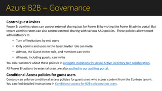 Azure B2B – Governance
Control guest invites
Power BI administrators can control external sharing just for Power BI by visiting the Power BI admin portal. But
tenant administrators can also control external sharing with various AAD policies. These policies allow tenant
administrators to
• Turn off invitations by end users
• Only admins and users in the Guest Inviter role can invite
• Admins, the Guest Inviter role, and members can invite
• All users, including guests, can invite
You can read more about these policies in Delegate invitations for Azure Active Directory B2B collaboration.
All Power BI actions by external users are also audited in our auditing portal.
Conditional Access policies for guest users
Contoso can enforce conditional access policies for guest users who access content from the Contoso tenant.
You can find detailed instructions in Conditional access for B2B collaboration users.
 