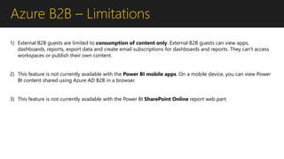 Azure B2B – Limitations
1) External B2B guests are limited to consumption of content only. External B2B guests can view apps,
dashboards, reports, export data and create email subscriptions for dashboards and reports. They can't access
workspaces or publish their own content.
2) This feature is not currently available with the Power BI mobile apps. On a mobile device, you can view Power
BI content shared using Azure AD B2B in a browser.
3) This feature is not currently available with the Power BI SharePoint Online report web part.
 