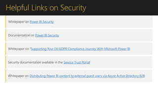 Helpful Links on Security
Whitepaper on Power BI Security
Documentation on Power BI Security
Whitepaper on “Supporting Your EU GDPR Compliance Journey With Microsoft Power BI
Security documentation available in the Service Trust Portal
Whitepaper on Distributing Power BI content to external guest users via Azure Active Directory B2B
 