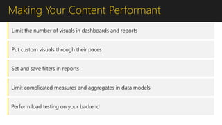 Making Your Content Performant
Limit the number of visuals in dashboards and reports
Put custom visuals through their paces
Set and save filters in reports
Limit complicated measures and aggregates in data models
Perform load testing on your backend
 