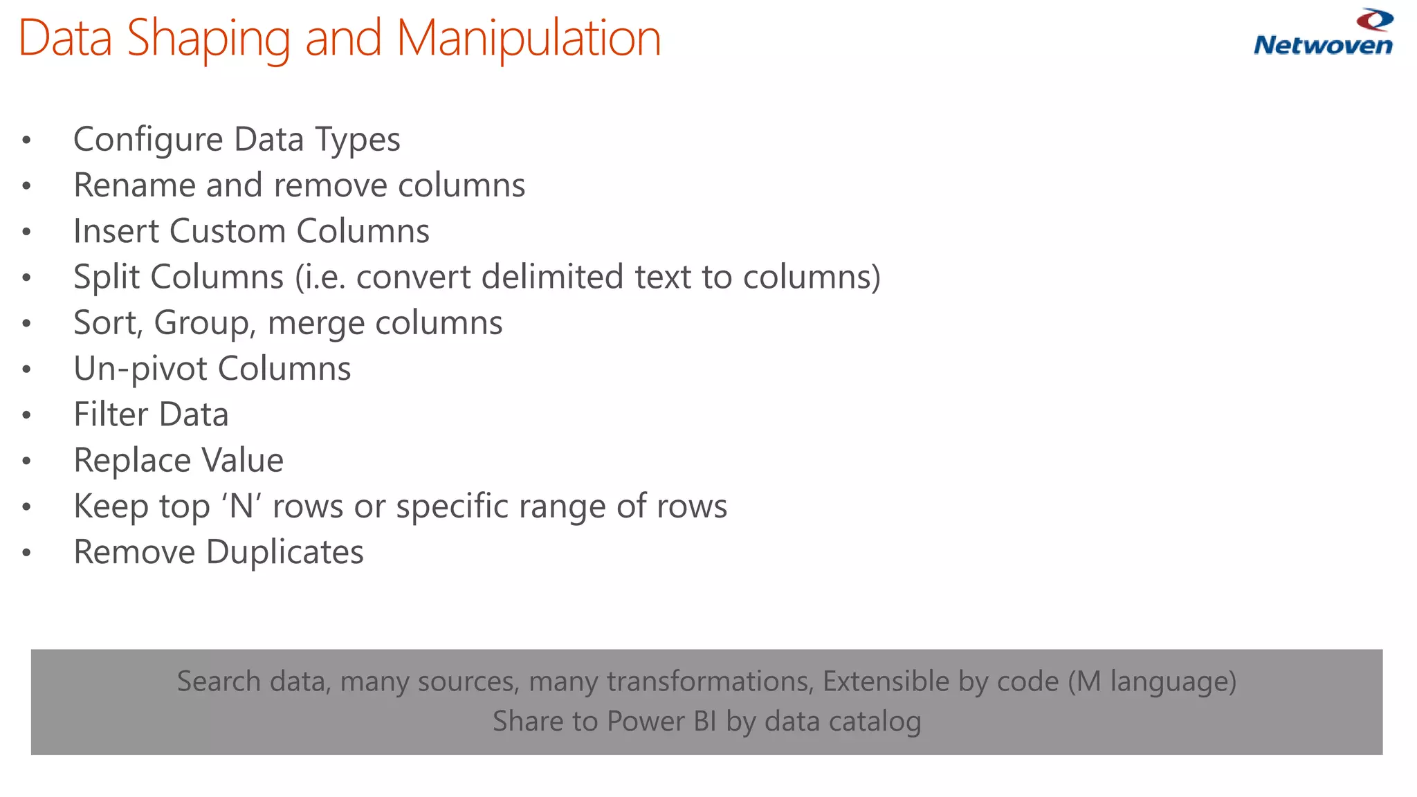 Data Shaping and Manipulation
• Configure Data Types
• Rename and remove columns
• Insert Custom Columns
• Split Columns (i.e. convert delimited text to columns)
• Sort, Group, merge columns
• Un-pivot Columns
• Filter Data
• Replace Value
• Keep top ‘N’ rows or specific range of rows
• Remove Duplicates
Search data, many sources, many transformations, Extensible by code (M language)
Share to Power BI by data catalog
 
