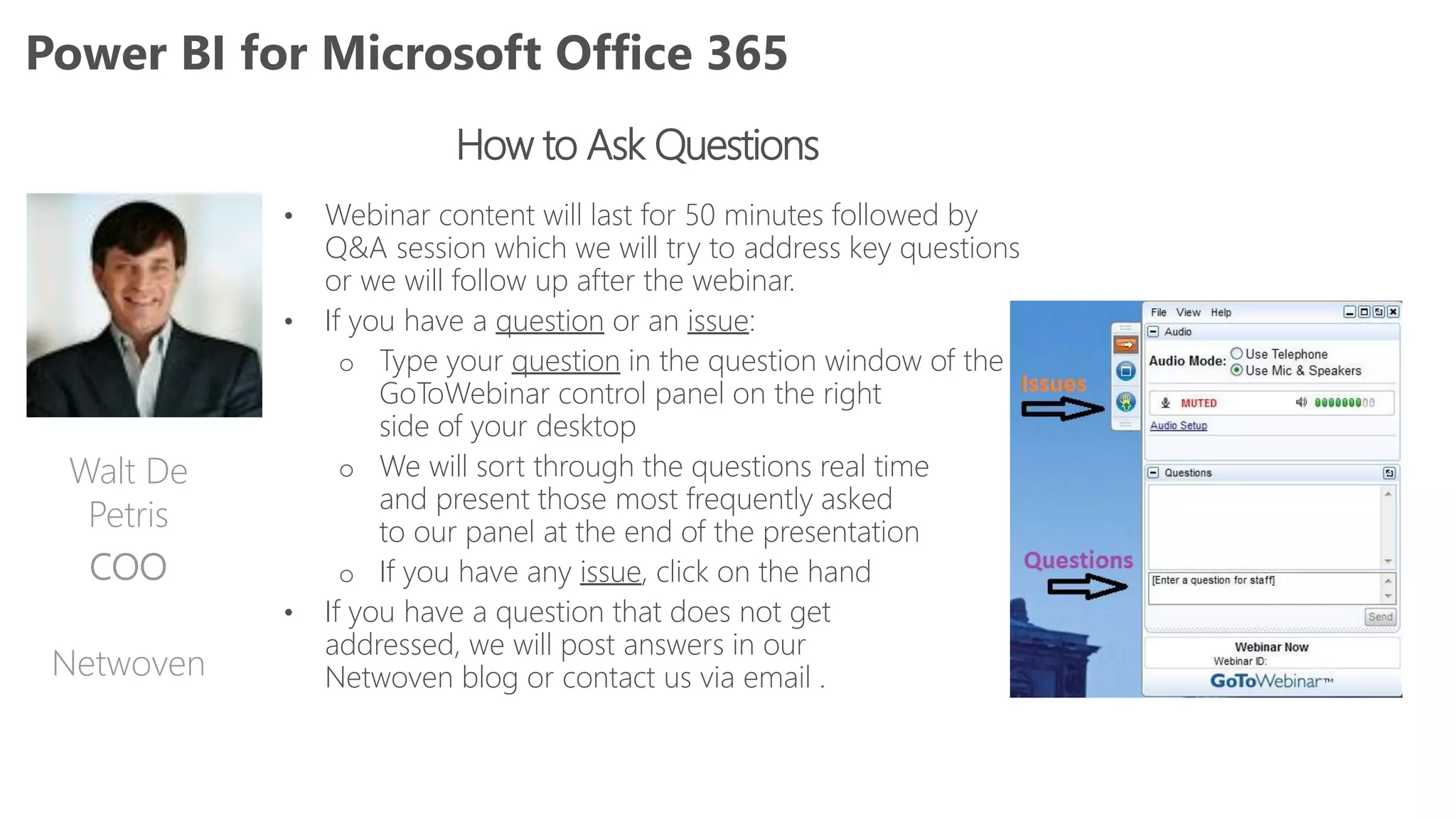How to Ask Questions
• Webinar content will last for 50 minutes followed by
Q&A session which we will try to address key questions
or we will follow up after the webinar.
• If you have a question or an issue:
o Type your question in the question window of the
GoToWebinar control panel on the right
side of your desktop
o We will sort through the questions real time
and present those most frequently asked
to our panel at the end of the presentation
o If you have any issue, click on the hand
• If you have a question that does not get
addressed, we will post answers in our
Netwoven blog or contact us via email .
Power BI for Microsoft Office 365
Walt De
Petris
COO
Netwoven
 