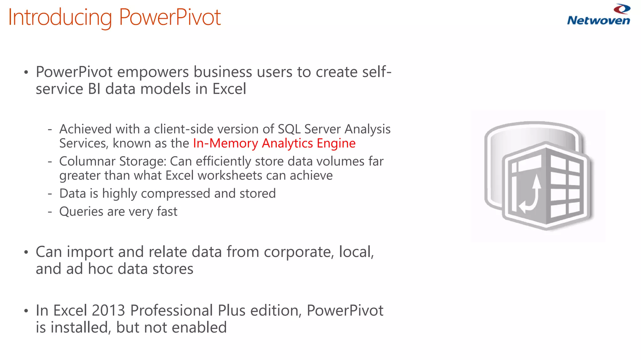 Introducing PowerPivot
• PowerPivot empowers business users to create self-
service BI data models in Excel
‐ Achieved with a client-side version of SQL Server Analysis
Services, known as the In-Memory Analytics Engine
‐ Columnar Storage: Can efficiently store data volumes far
greater than what Excel worksheets can achieve
‐ Data is highly compressed and stored
‐ Queries are very fast
• Can import and relate data from corporate, local,
and ad hoc data stores
• In Excel 2013 Professional Plus edition, PowerPivot
is installed, but not enabled
 