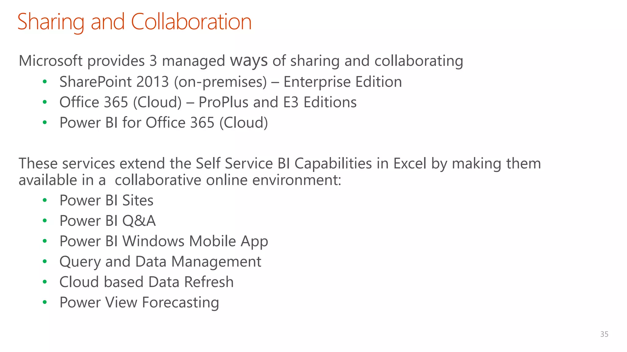 Sharing and Collaboration
35
Microsoft provides 3 managed ways of sharing and collaborating
• SharePoint 2013 (on-premises) – Enterprise Edition
• Office 365 (Cloud) – ProPlus and E3 Editions
• Power BI for Office 365 (Cloud)
These services extend the Self Service BI Capabilities in Excel by making them
available in a collaborative online environment:
• Power BI Sites
• Power BI Q&A
• Power BI Windows Mobile App
• Query and Data Management
• Cloud based Data Refresh
• Power View Forecasting
 