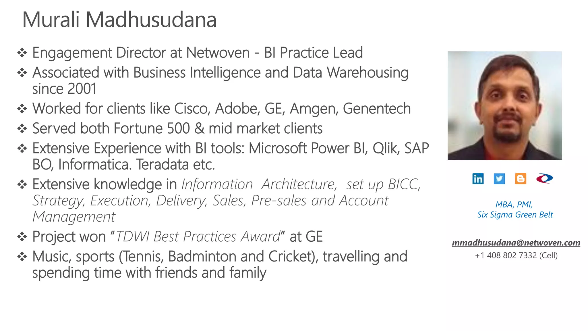 Murali Madhusudana
 Engagement Director at Netwoven - BI Practice Lead
 Associated with Business Intelligence and Data Warehousing
since 2001
 Worked for clients like Cisco, Adobe, GE, Amgen, Genentech
 Served both Fortune 500 & mid market clients
 Extensive Experience with BI tools: Microsoft Power BI, Qlik, SAP
BO, Informatica. Teradata etc.
 Extensive knowledge in Information Architecture, set up BICC,
Strategy, Execution, Delivery, Sales, Pre-sales and Account
Management
 Project won “TDWI Best Practices Award” at GE
 Music, sports (Tennis, Badminton and Cricket), travelling and
spending time with friends and family
MBA, PMI,
Six Sigma Green Belt
mmadhusudana@netwoven.com
+1 408 802 7332 (Cell)
 