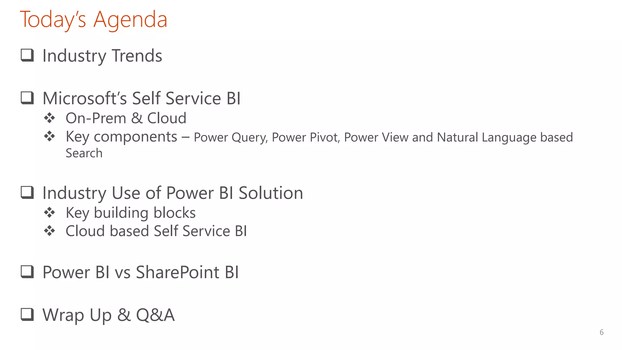 6
Today’s Agenda
 Industry Trends
 Microsoft’s Self Service BI
 On-Prem & Cloud
 Key components – Power Query, Power Pivot, Power View and Natural Language based
Search
 Industry Use of Power BI Solution
 Key building blocks
 Cloud based Self Service BI
 Power BI vs SharePoint BI
 Wrap Up & Q&A
 