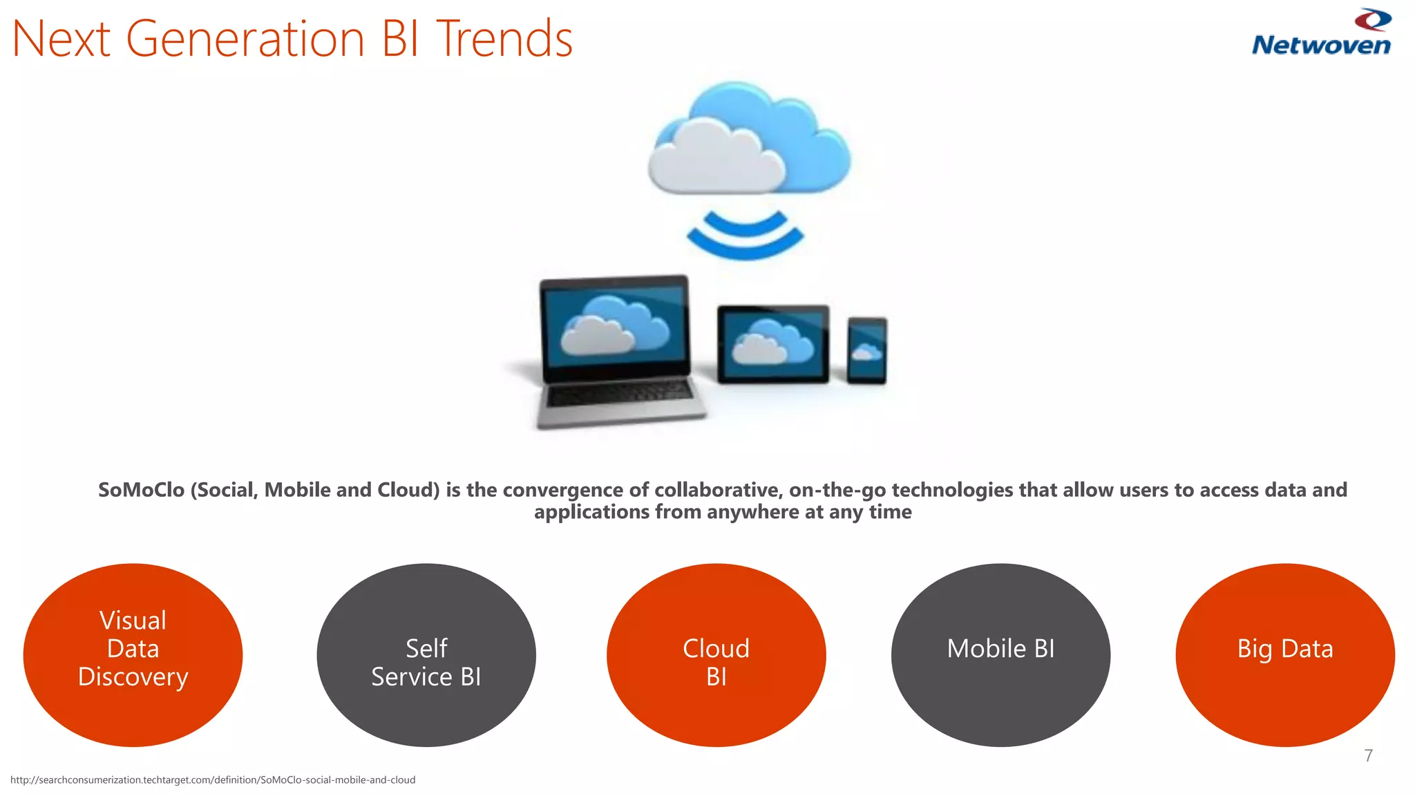 7
SoMoClo (Social, Mobile and Cloud) is the convergence of collaborative, on-the-go technologies that allow users to access data and
applications from anywhere at any time
Next Generation BI Trends
http://searchconsumerization.techtarget.com/definition/SoMoClo-social-mobile-and-cloud
 