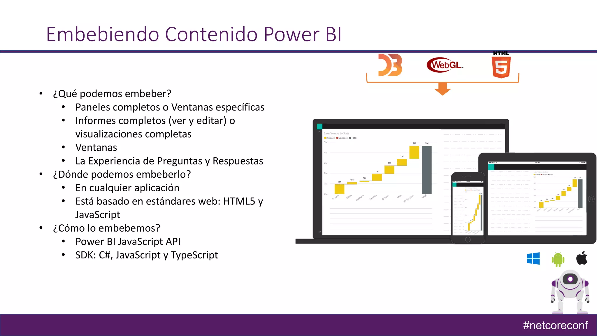 #netcoreconf
Embebiendo Contenido Power BI
• ¿Qué podemos embeber?
• Paneles completos o Ventanas específicas
• Informes completos (ver y editar) o
visualizaciones completas
• Ventanas
• La Experiencia de Preguntas y Respuestas
• ¿Dónde podemos embeberlo?
• En cualquier aplicación
• Está basado en estándares web: HTML5 y
JavaScript
• ¿Cómo lo embebemos?
• Power BI JavaScript API
• SDK: C#, JavaScript y TypeScript
 