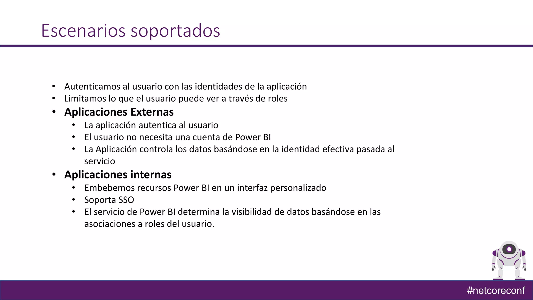 #netcoreconf
Escenarios soportados
• Autenticamos al usuario con las identidades de la aplicación
• Limitamos lo que el usuario puede ver a través de roles
• Aplicaciones Externas
• La aplicación autentica al usuario
• El usuario no necesita una cuenta de Power BI
• La Aplicación controla los datos basándose en la identidad efectiva pasada al
servicio
• Aplicaciones internas
• Embebemos recursos Power BI en un interfaz personalizado
• Soporta SSO
• El servicio de Power BI determina la visibilidad de datos basándose en las
asociaciones a roles del usuario.
 