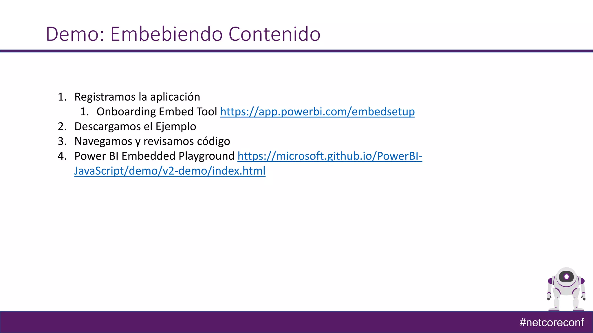 #netcoreconf
Demo: Embebiendo Contenido
1. Registramos la aplicación
1. Onboarding Embed Tool https://app.powerbi.com/embedsetup
2. Descargamos el Ejemplo
3. Navegamos y revisamos código
4. Power BI Embedded Playground https://microsoft.github.io/PowerBI-
JavaScript/demo/v2-demo/index.html
 