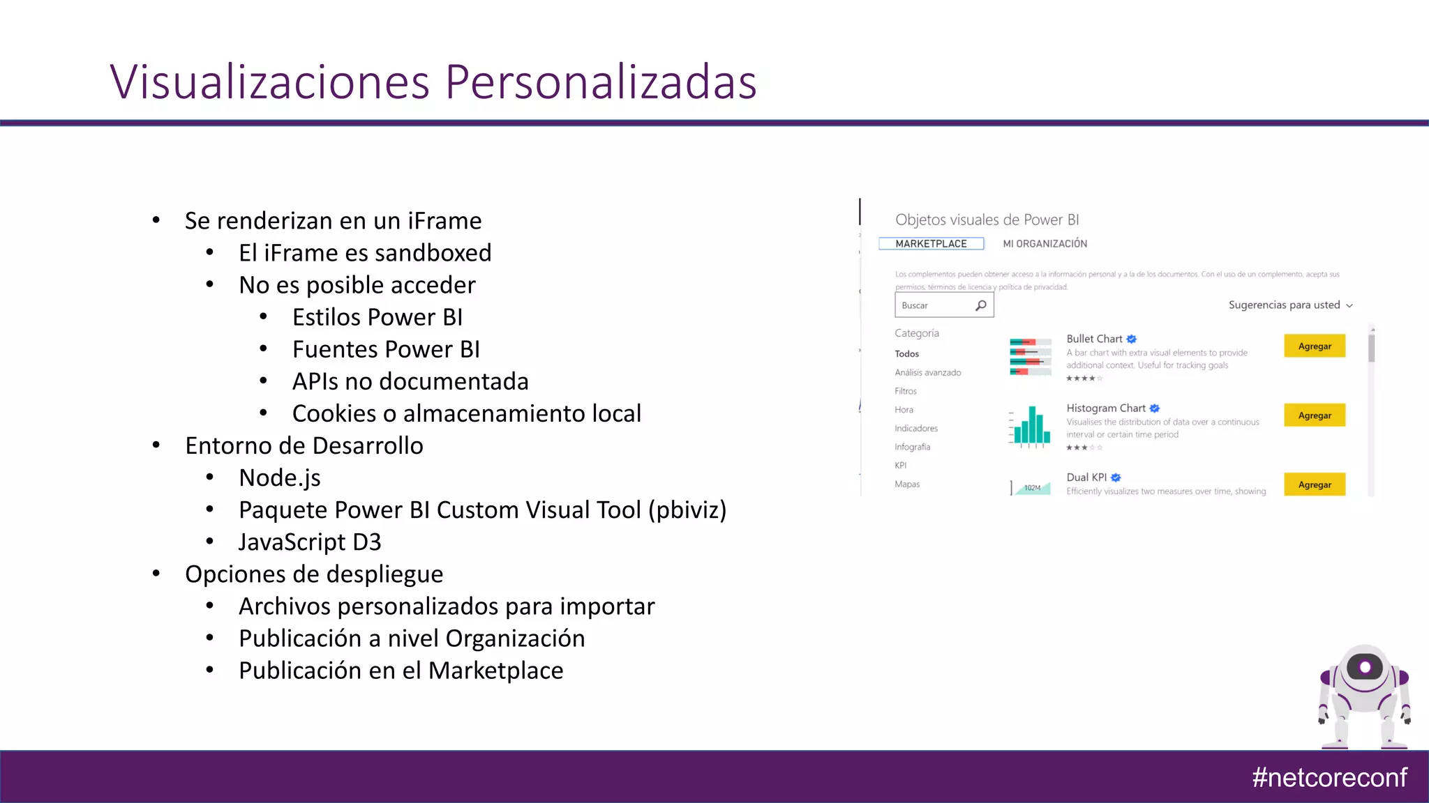 #netcoreconf
Visualizaciones Personalizadas
• Se renderizan en un iFrame
• El iFrame es sandboxed
• No es posible acceder
• Estilos Power BI
• Fuentes Power BI
• APIs no documentada
• Cookies o almacenamiento local
• Entorno de Desarrollo
• Node.js
• Paquete Power BI Custom Visual Tool (pbiviz)
• JavaScript D3
• Opciones de despliegue
• Archivos personalizados para importar
• Publicación a nivel Organización
• Publicación en el Marketplace
 
