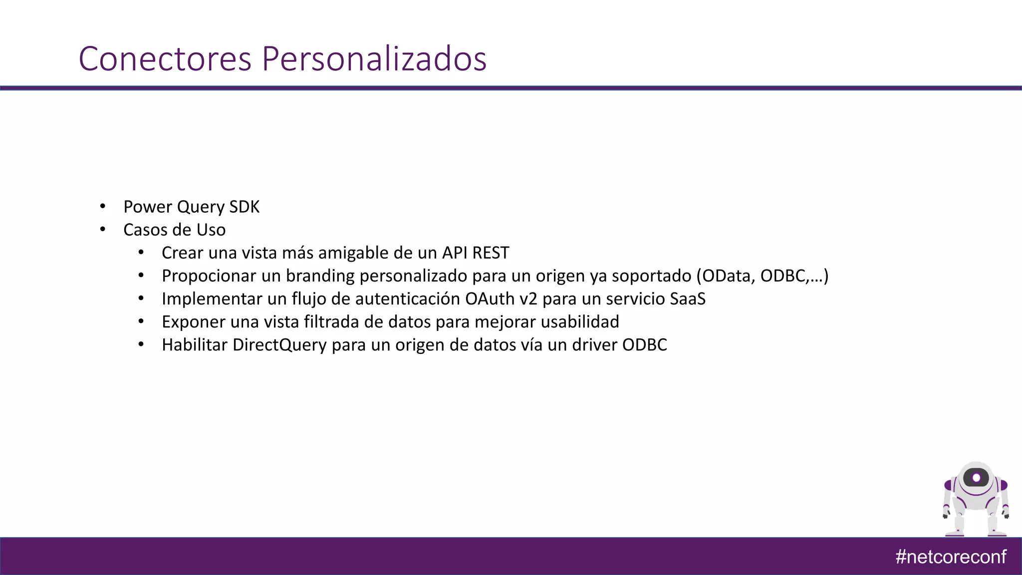 #netcoreconf
Conectores Personalizados
• Power Query SDK
• Casos de Uso
• Crear una vista más amigable de un API REST
• Propocionar un branding personalizado para un origen ya soportado (OData, ODBC,…)
• Implementar un flujo de autenticación OAuth v2 para un servicio SaaS
• Exponer una vista filtrada de datos para mejorar usabilidad
• Habilitar DirectQuery para un origen de datos vía un driver ODBC
 