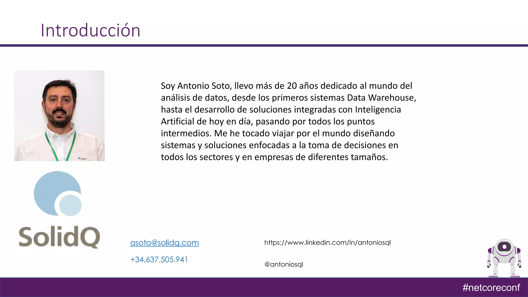 #netcoreconf
Introducción
asoto@solidq.com https://www.linkedin.com/in/antoniosql
@antoniosql
+34.637.505.941
Soy Antonio Soto, llevo más de 20 años dedicado al mundo del
análisis de datos, desde los primeros sistemas Data Warehouse,
hasta el desarrollo de soluciones integradas con Inteligencia
Artificial de hoy en día, pasando por todos los puntos
intermedios. Me he tocado viajar por el mundo diseñando
sistemas y soluciones enfocadas a la toma de decisiones en
todos los sectores y en empresas de diferentes tamaños.
 