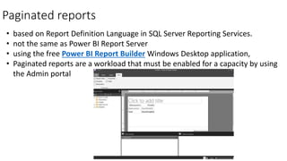 Paginated reports
• based on Report Definition Language in SQL Server Reporting Services.
• not the same as Power BI Report Server
• using the free Power BI Report Builder Windows Desktop application,
• Paginated reports are a workload that must be enabled for a capacity by using
the Admin portal
 
