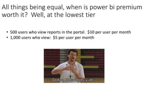 All things being equal, when is power bi premium
worth it? Well, at the lowest tier
• 500 users who view reports in the portal. $10 per user per month
• 1,000 users who view: $5 per user per month
 