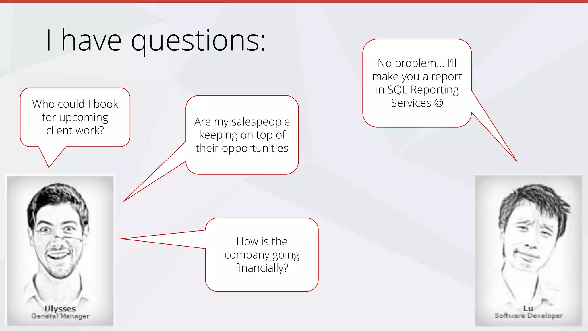I have questions:
Who could I book
for upcoming
client work?
Are my salespeople
keeping on top of
their opportunities
How is the
company going
financially?
No problem… I’ll
make you a report
in SQL Reporting
Services 
 