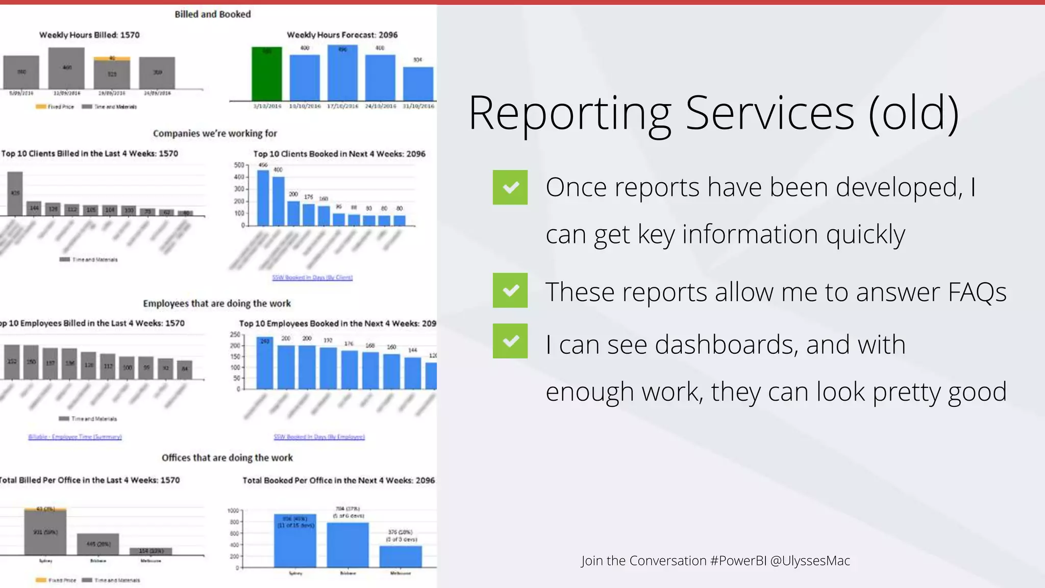 Reporting Services (old)
Once reports have been developed, I
can get key information quickly
These reports allow me to answer FAQs
I can see dashboards, and with
enough work, they can look pretty good
Join the Conversation #PowerBI @UlyssesMac
 