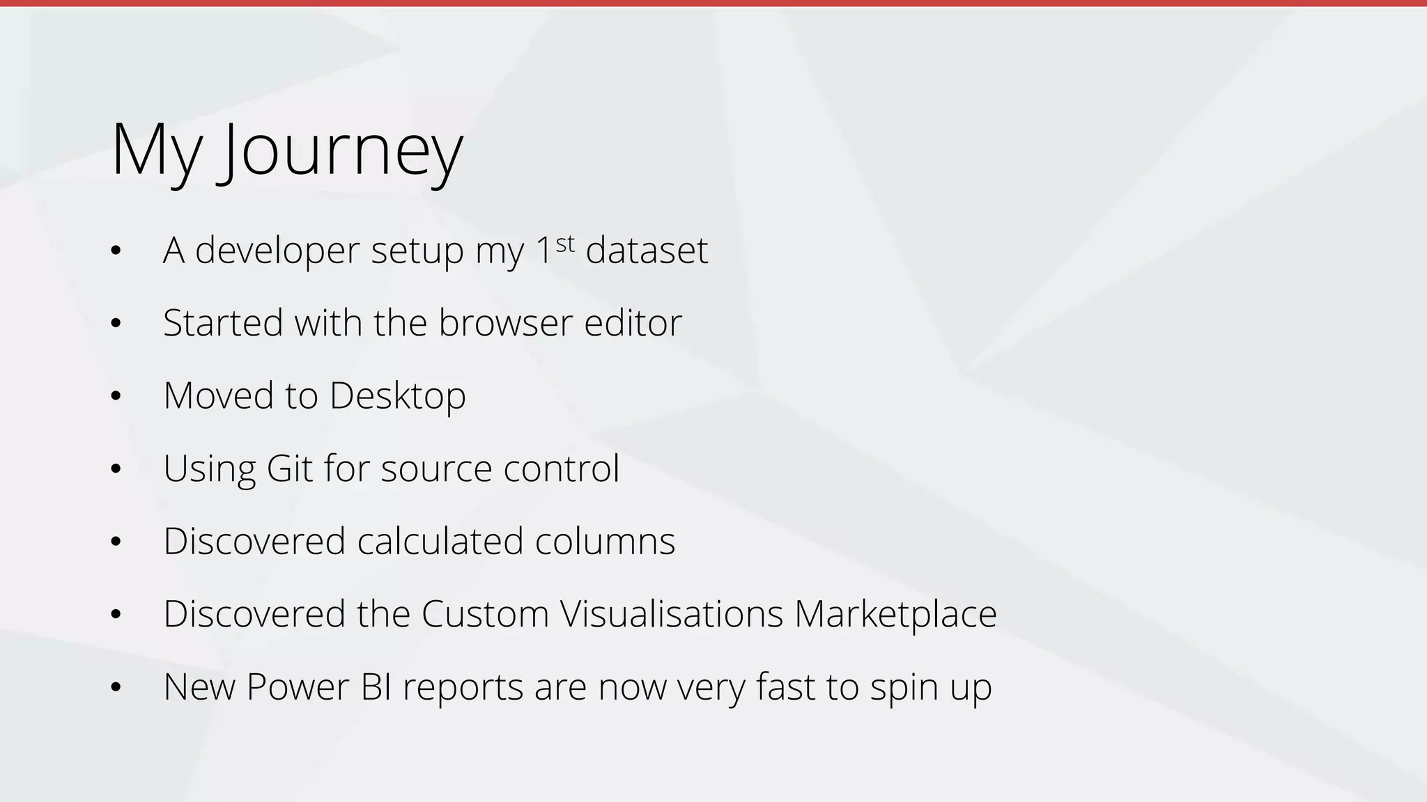My Journey
• A developer setup my 1st dataset
• Started with the browser editor
• Moved to Desktop
• Using Git for source control
• Discovered calculated columns
• Discovered the Custom Visualisations Marketplace
• New Power BI reports are now very fast to spin up
 