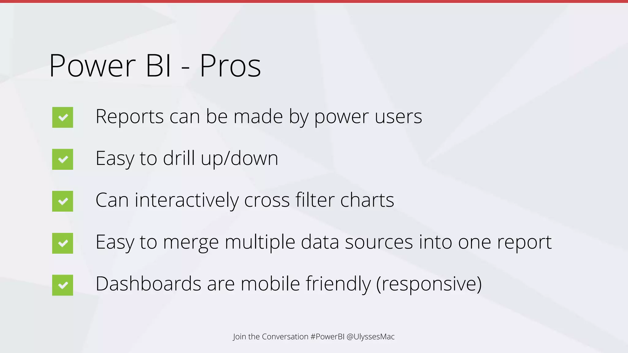 Power BI - Pros
Reports can be made by power users
Easy to drill up/down
Can interactively cross filter charts
Easy to merge multiple data sources into one report
Dashboards are mobile friendly (responsive)
Join the Conversation #PowerBI @UlyssesMac
 
