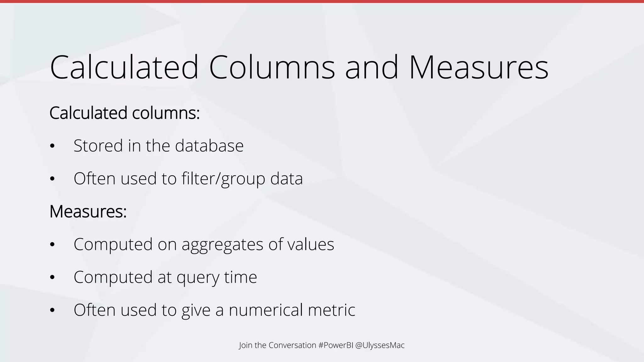 Calculated Columns and Measures
Calculated columns:
• Stored in the database
• Often used to filter/group data
Measures:
• Computed on aggregates of values
• Computed at query time
• Often used to give a numerical metric
Join the Conversation #PowerBI @UlyssesMac
 