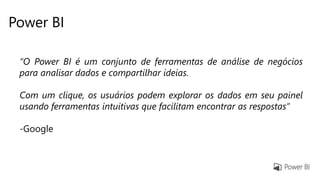Power BI
“O Power BI é um conjunto de ferramentas de análise de negócios
para analisar dados e compartilhar ideias.
Com um clique, os usuários podem explorar os dados em seu painel
usando ferramentas intuitivas que facilitam encontrar as respostas”
-Google
 