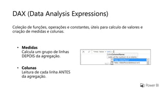 DAX (Data Analysis Expressions)
Coleção de funções, operações e constantes, úteis para calculo de valores e
criação de medidas e colunas.
• Medidas
Calcula um grupo de linhas
DEPOIS da agregação.
• Colunas
Leitura de cada linha ANTES
da agregação.
 